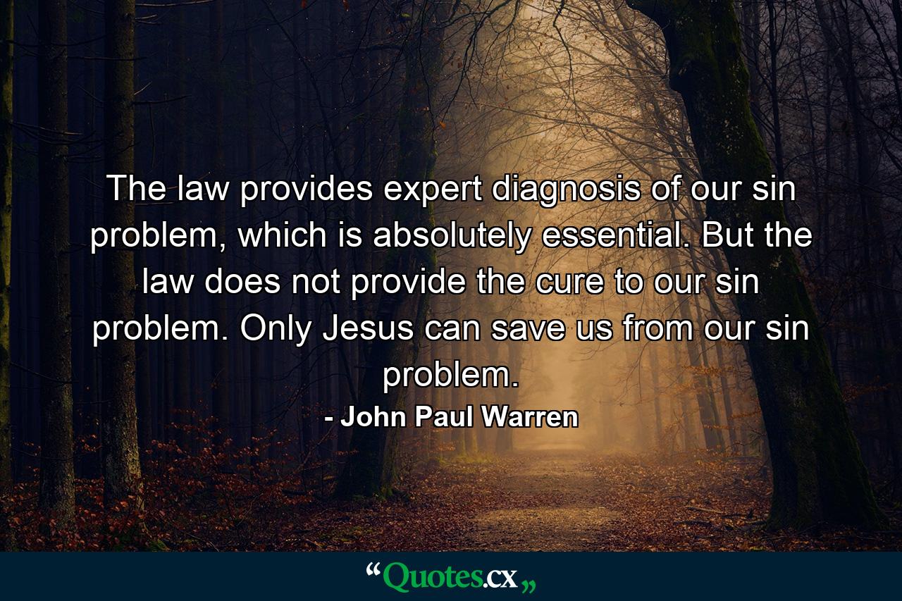 The law provides expert diagnosis of our sin problem, which is absolutely essential. But the law does not provide the cure to our sin problem. Only Jesus can save us from our sin problem. - Quote by John Paul Warren