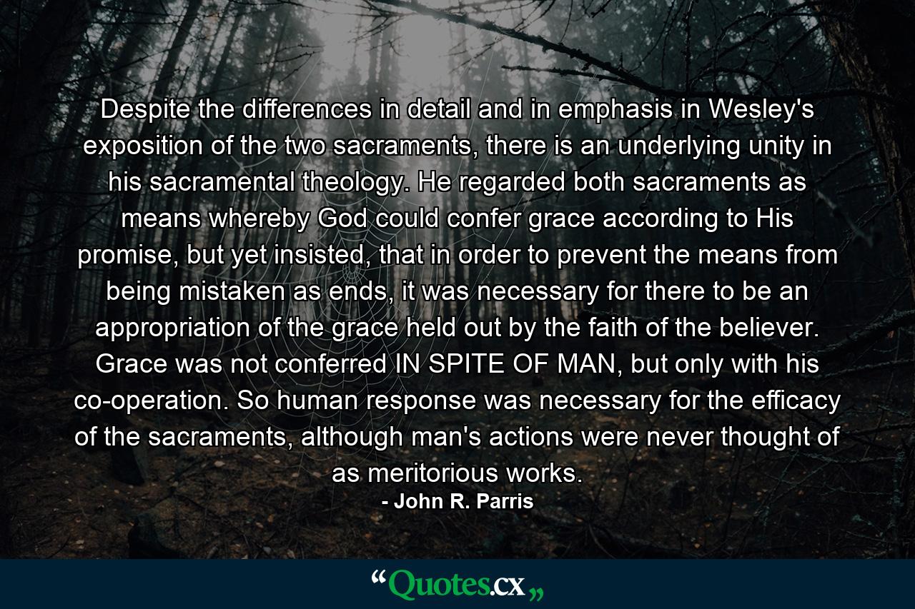 Despite the differences in detail and in emphasis in Wesley's exposition of the two sacraments, there is an underlying unity in his sacramental theology. He regarded both sacraments as means whereby God could confer grace according to His promise, but yet insisted, that in order to prevent the means from being mistaken as ends, it was necessary for there to be an appropriation of the grace held out by the faith of the believer. Grace was not conferred IN SPITE OF MAN, but only with his co-operation. So human response was necessary for the efficacy of the sacraments, although man's actions were never thought of as meritorious works. - Quote by John R. Parris