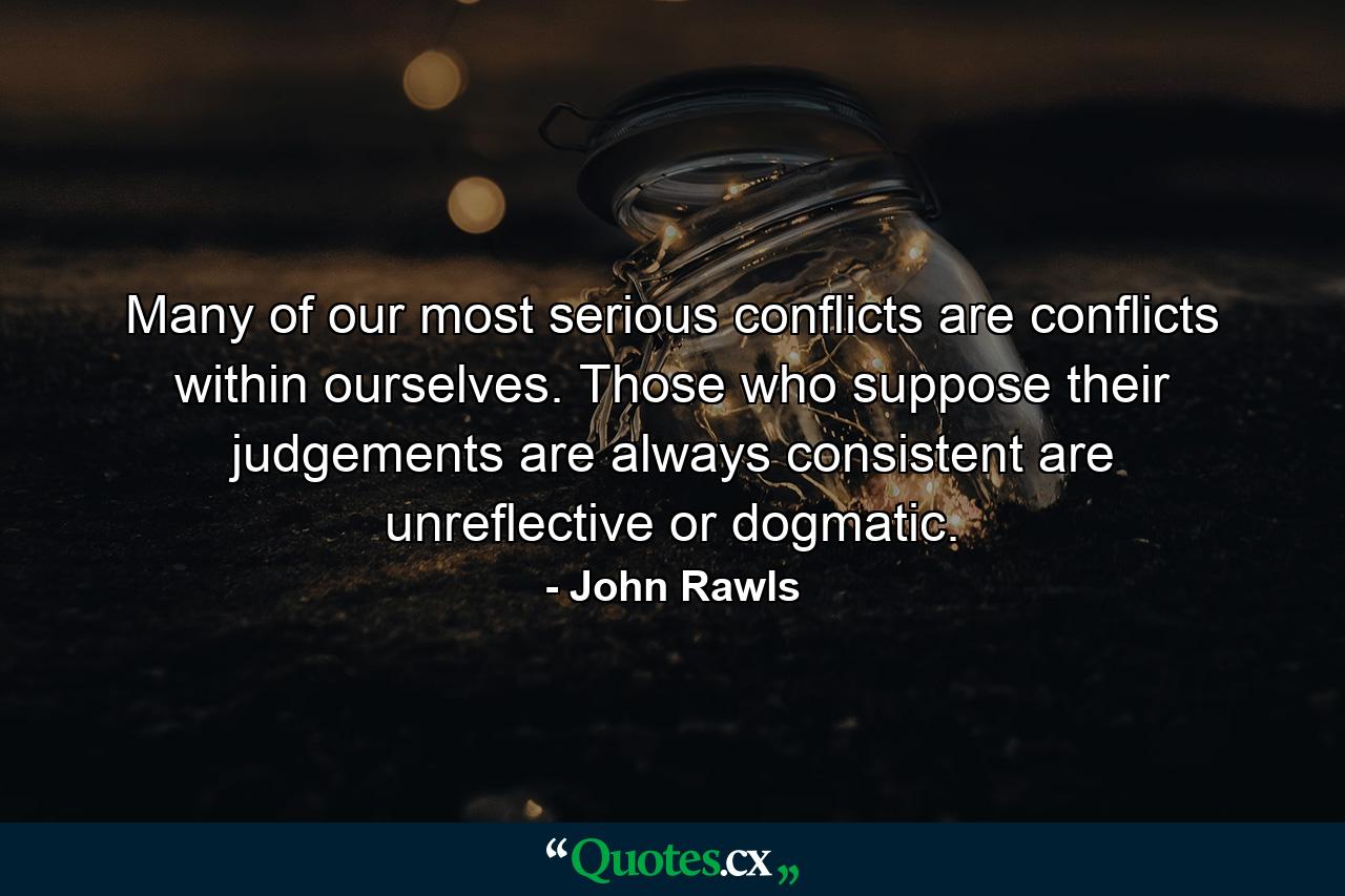 Many of our most serious conflicts are conflicts within ourselves. Those who suppose their judgements are always consistent are unreflective or dogmatic. - Quote by John Rawls