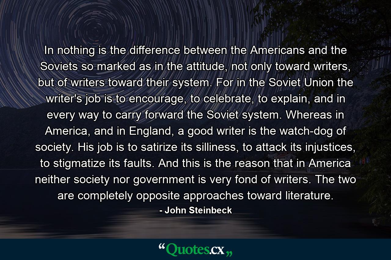 In nothing is the difference between the Americans and the Soviets so marked as in the attitude, not only toward writers, but of writers toward their system. For in the Soviet Union the writer's job is to encourage, to celebrate, to explain, and in every way to carry forward the Soviet system. Whereas in America, and in England, a good writer is the watch-dog of society. His job is to satirize its silliness, to attack its injustices, to stigmatize its faults. And this is the reason that in America neither society nor government is very fond of writers. The two are completely opposite approaches toward literature. - Quote by John Steinbeck