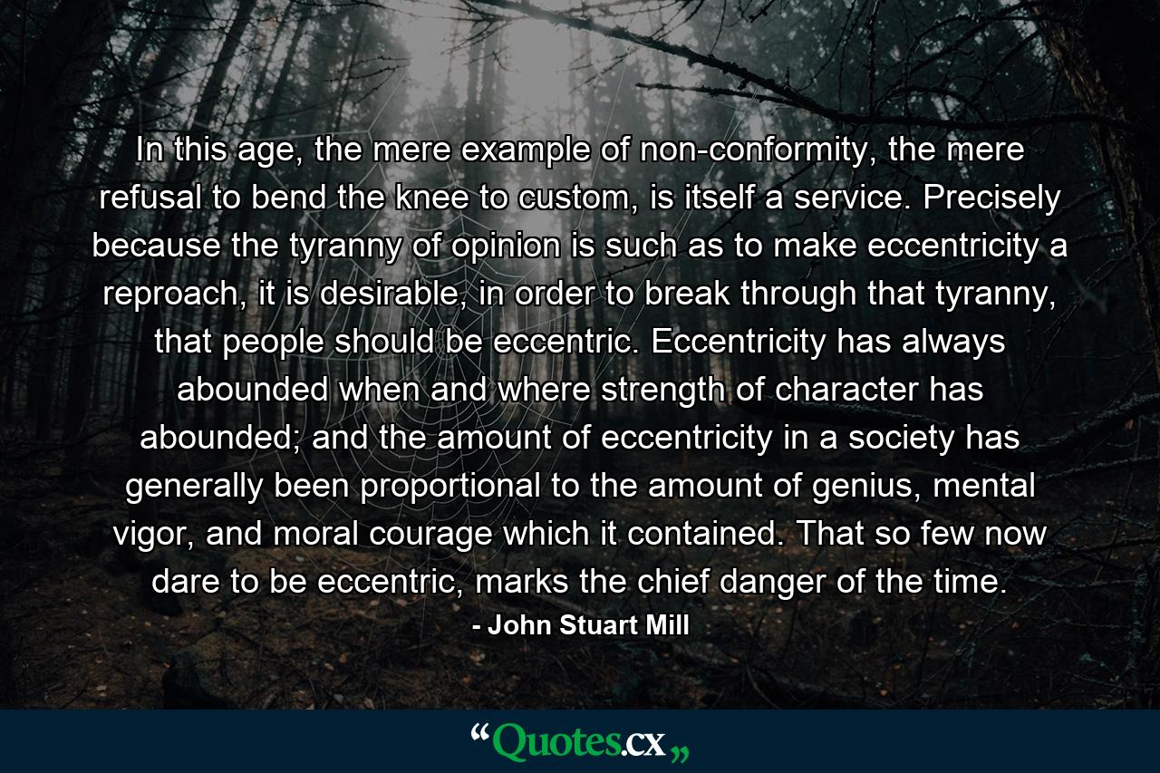 In this age, the mere example of non-conformity, the mere refusal to bend the knee to custom, is itself a service. Precisely because the tyranny of opinion is such as to make eccentricity a reproach, it is desirable, in order to break through that tyranny, that people should be eccentric. Eccentricity has always abounded when and where strength of character has abounded; and the amount of eccentricity in a society has generally been proportional to the amount of genius, mental vigor, and moral courage which it contained. That so few now dare to be eccentric, marks the chief danger of the time. - Quote by John Stuart Mill