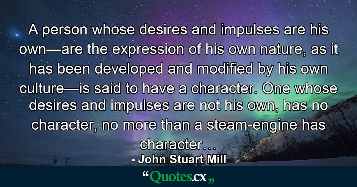 A person whose desires and impulses are his own—are the expression of his own nature, as it has been developed and modified by his own culture—is said to have a character. One whose desires and impulses are not his own, has no character, no more than a steam-engine has character… - Quote by John Stuart Mill