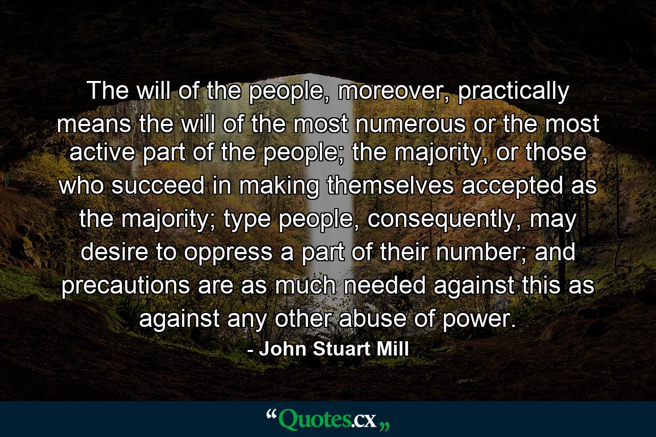 The will of the people, moreover, practically means the will of the most numerous or the most active part of the people; the majority, or those who succeed in making themselves accepted as the majority; type people, consequently, may desire to oppress a part of their number; and precautions are as much needed against this as against any other abuse of power. - Quote by John Stuart Mill