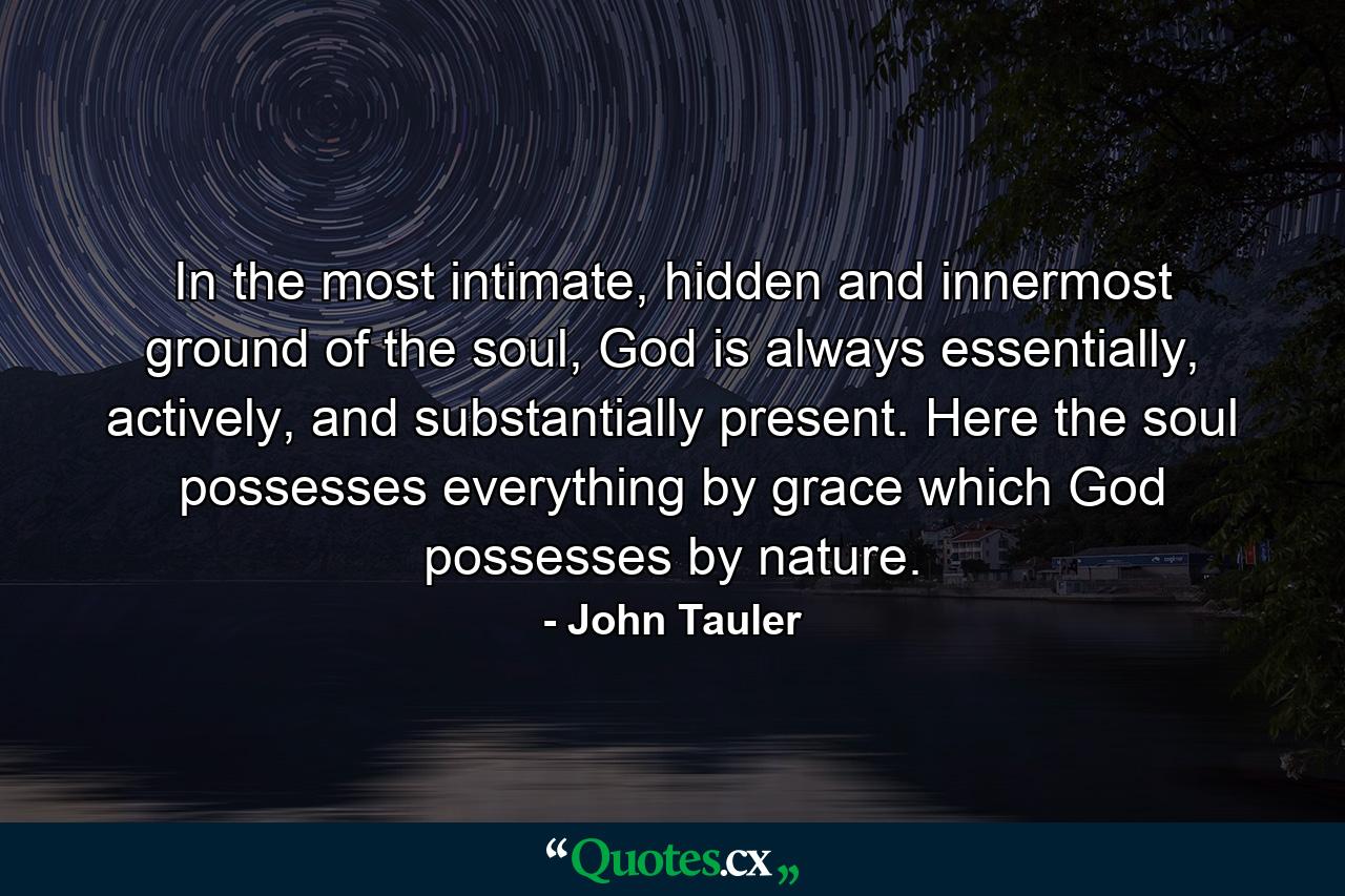 In the most intimate, hidden and innermost ground of the soul, God is always essentially, actively, and substantially present. Here the soul possesses everything by grace which God possesses by nature. - Quote by John Tauler