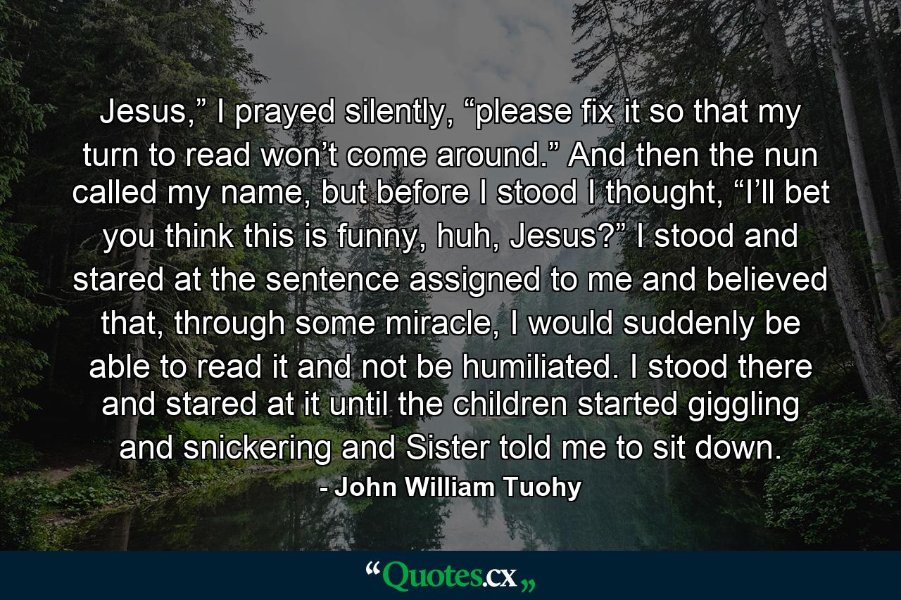 Jesus,” I prayed silently, “please fix it so that my turn to read won’t come around.” And then the nun called my name, but before I stood I thought, “I’ll bet you think this is funny, huh, Jesus?”  I stood and stared at the sentence assigned to me and believed that, through some miracle, I would suddenly be able to read it and not be humiliated. I stood there and stared at it until the children started giggling and snickering and Sister told me to sit down. - Quote by John William Tuohy