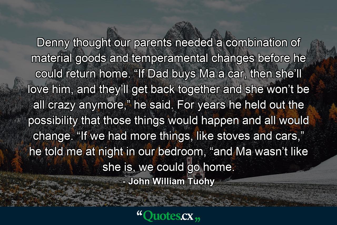 Denny thought our parents needed a combination of material goods and temperamental changes before he could return home. “If Dad buys Ma a car, then she’ll love him, and they’ll get back together and she won’t be all crazy anymore,” he said. For years he held out the possibility that those things would happen and all would change. “If we had more things, like stoves and cars,” he told me at night in our bedroom, “and Ma wasn’t like she is, we could go home. - Quote by John William Tuohy