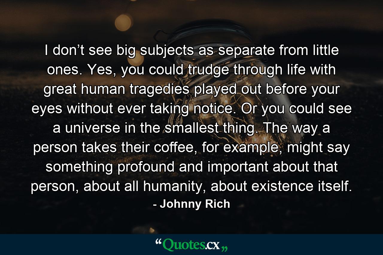 I don’t see big subjects as separate from little ones. Yes, you could trudge through life with great human tragedies played out before your eyes without ever taking notice. Or you could see a universe in the smallest thing. The way a person takes their coffee, for example, might say something profound and important about that person, about all humanity, about existence itself. - Quote by Johnny Rich