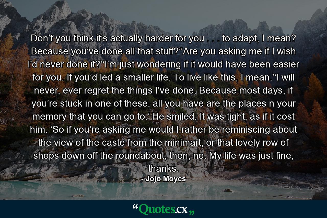 Don’t you think it’s actually harder for you . . . to adapt, I mean? Because you’ve done all that stuff?’‘Are you asking me if I wish I'd never done it?’‘I’m just wondering if it would have been easier for you. If you’d led a smaller life. To live like this, I mean.’‘I will never, ever regret the things I've done. Because most days, if you’re stuck in one of these, all you have are the places n your memory that you can go to.’ He smiled. It was tight, as if it cost him. ‘So if you’re asking me would I rather be reminiscing about the view of the caste from the minimart, or that lovely row of shops down off the roundabout, then, no. My life was just fine, thanks. - Quote by Jojo Moyes