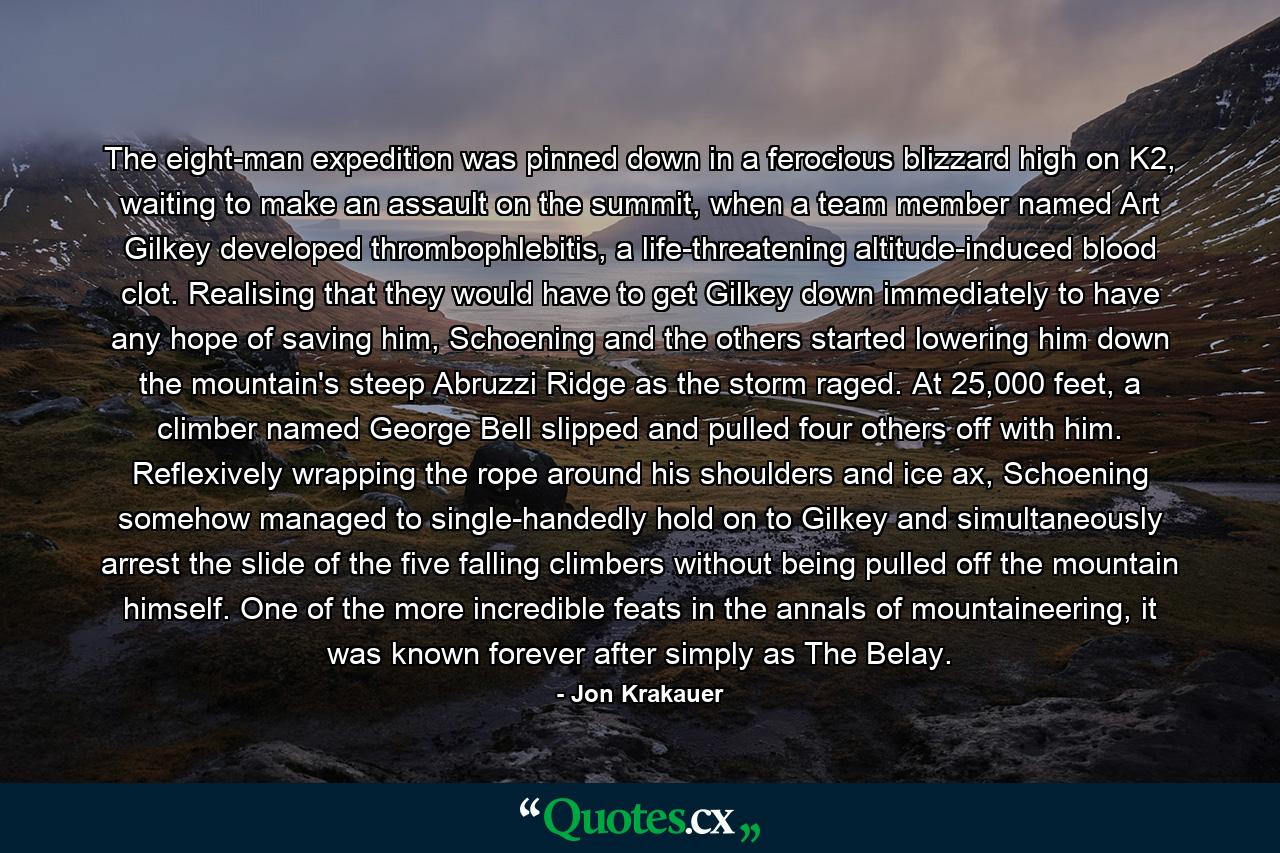 The eight-man expedition was pinned down in a ferocious blizzard high on K2, waiting to make an assault on the summit, when a team member named Art Gilkey developed thrombophlebitis, a life-threatening altitude-induced blood clot. Realising that they would have to get Gilkey down immediately to have any hope of saving him, Schoening and the others started lowering him down the mountain's steep Abruzzi Ridge as the storm raged. At 25,000 feet, a climber named George Bell slipped and pulled four others off with him. Reflexively wrapping the rope around his shoulders and ice ax, Schoening somehow managed to single-handedly hold on to Gilkey and simultaneously arrest the slide of the five falling climbers without being pulled off the mountain himself. One of the more incredible feats in the annals of mountaineering, it was known forever after simply as The Belay. - Quote by Jon Krakauer