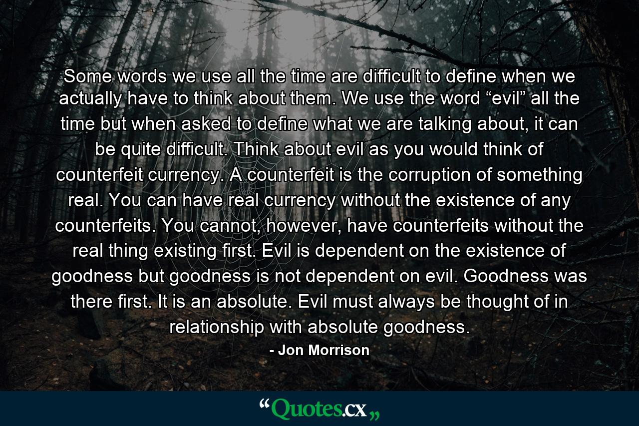 Some words we use all the time are difficult to define when we actually have to think about them. We use the word “evil” all the time but when asked to define what we are talking about, it can be quite difficult. Think about evil as you would think of counterfeit currency. A counterfeit is the corruption of something real. You can have real currency without the existence of any counterfeits. You cannot, however, have counterfeits without the real thing existing first. Evil is dependent on the existence of goodness but goodness is not dependent on evil. Goodness was there first. It is an absolute. Evil must always be thought of in relationship with absolute goodness. - Quote by Jon Morrison