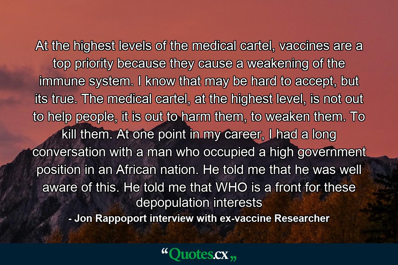 At the highest levels of the medical cartel, vaccines are a top priority because they cause a weakening of the immune system. I know that may be hard to accept, but its true. The medical cartel, at the highest level, is not out to help people, it is out to harm them, to weaken them. To kill them. At one point in my career, I had a long conversation with a man who occupied a high government position in an African nation. He told me that he was well aware of this. He told me that WHO is a front for these depopulation interests - Quote by Jon Rappoport interview with ex-vaccine Researcher