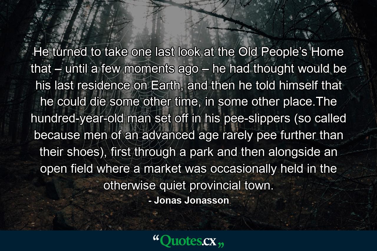 He turned to take one last look at the Old People’s Home that – until a few moments ago – he had thought would be his last residence on Earth, and then he told himself that he could die some other time, in some other place.The hundred-year-old man set off in his pee-slippers (so called because men of an advanced age rarely pee further than their shoes), first through a park and then alongside an open field where a market was occasionally held in the otherwise quiet provincial town. - Quote by Jonas Jonasson