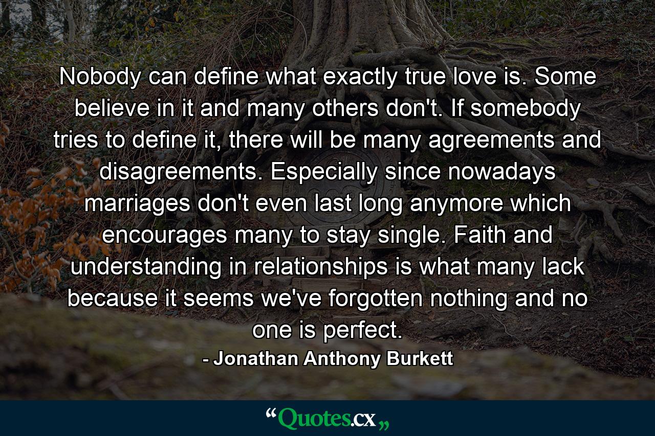 Nobody can define what exactly true love is. Some believe in it and many others don't. If somebody tries to define it, there will be many agreements and disagreements. Especially since nowadays marriages don't even last long anymore which encourages many to stay single. Faith and understanding in relationships is what many lack because it seems we've forgotten nothing and no one is perfect. - Quote by Jonathan Anthony Burkett