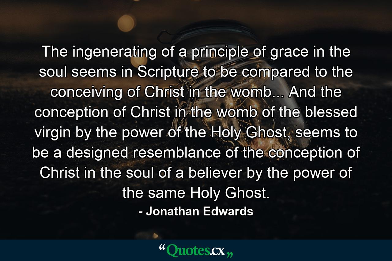 The ingenerating of a principle of grace in the soul seems in Scripture to be compared to the conceiving of Christ in the womb... And the conception of Christ in the womb of the blessed virgin by the power of the Holy Ghost, seems to be a designed resemblance of the conception of Christ in the soul of a believer by the power of the same Holy Ghost. - Quote by Jonathan Edwards