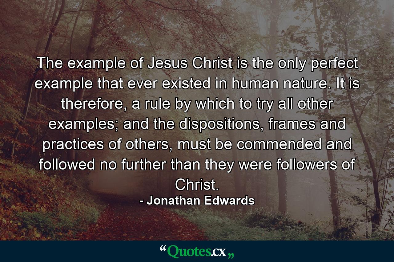 The example of Jesus Christ is the only perfect example that ever existed in human nature. It is therefore, a rule by which to try all other examples; and the dispositions, frames and practices of others, must be commended and followed no further than they were followers of Christ. - Quote by Jonathan Edwards