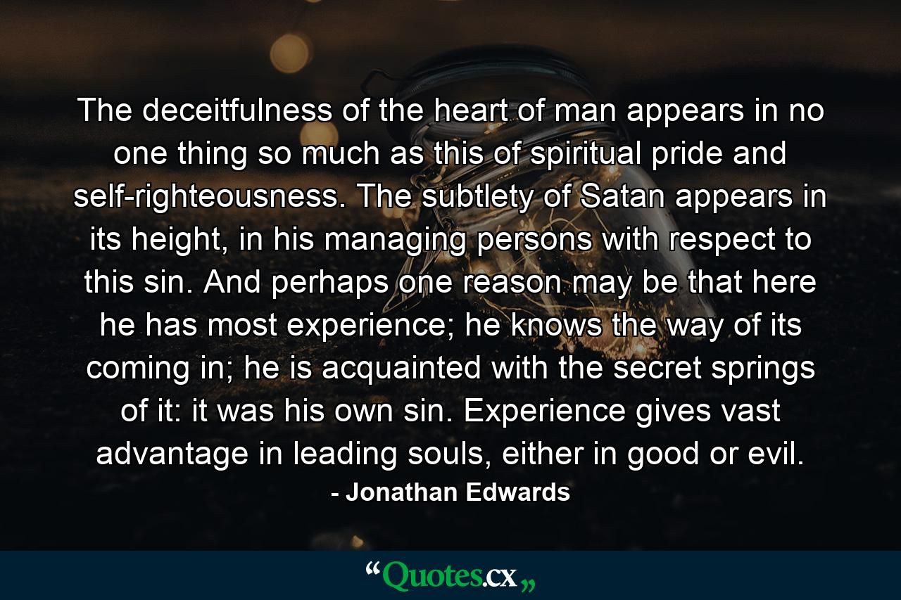 The deceitfulness of the heart of man appears in no one thing so much as this of spiritual pride and self-righteousness. The subtlety of Satan appears in its height, in his managing persons with respect to this sin. And perhaps one reason may be that here he has most experience; he knows the way of its coming in; he is acquainted with the secret springs of it: it was his own sin. Experience gives vast advantage in leading souls, either in good or evil. - Quote by Jonathan Edwards