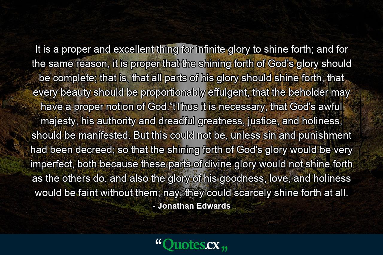 It is a proper and excellent thing for infinite glory to shine forth; and for the same reason, it is proper that the shining forth of God's glory should be complete; that is, that all parts of his glory should shine forth, that every beauty should be proportionably effulgent, that the beholder may have a proper notion of God.”tThus it is necessary, that God's awful majesty, his authority and dreadful greatness, justice, and holiness, should be manifested. But this could not be, unless sin and punishment had been decreed; so that the shining forth of God's glory would be very imperfect, both because these parts of divine glory would not shine forth as the others do, and also the glory of his goodness, love, and holiness would be faint without them; nay, they could scarcely shine forth at all. - Quote by Jonathan Edwards