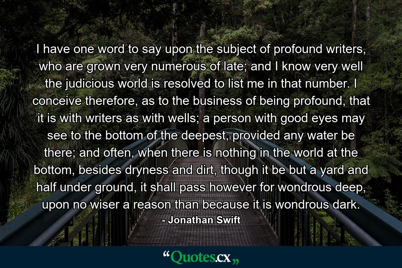 I have one word to say upon the subject of profound writers, who are grown very numerous of late; and I know very well the judicious world is resolved to list me in that number. I conceive therefore, as to the business of being profound, that it is with writers as with wells; a person with good eyes may see to the bottom of the deepest, provided any water be there; and often, when there is nothing in the world at the bottom, besides dryness and dirt, though it be but a yard and half under ground, it shall pass however for wondrous deep, upon no wiser a reason than because it is wondrous dark. - Quote by Jonathan Swift