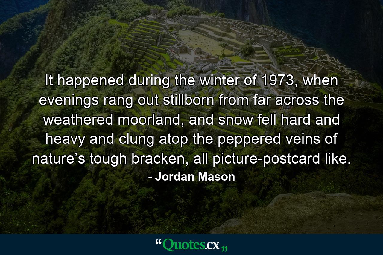 It happened during the winter of 1973, when evenings rang out stillborn from far across the weathered moorland, and snow fell hard and heavy and clung atop the peppered veins of nature’s tough bracken, all picture-postcard like. - Quote by Jordan Mason