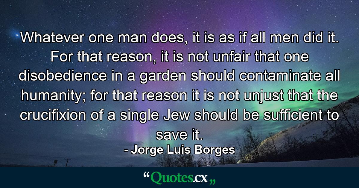 Whatever one man does, it is as if all men did it. For that reason, it is not unfair that one disobedience in a garden should contaminate all humanity; for that reason it is not unjust that the crucifixion of a single Jew should be sufficient to save it. - Quote by Jorge Luis Borges