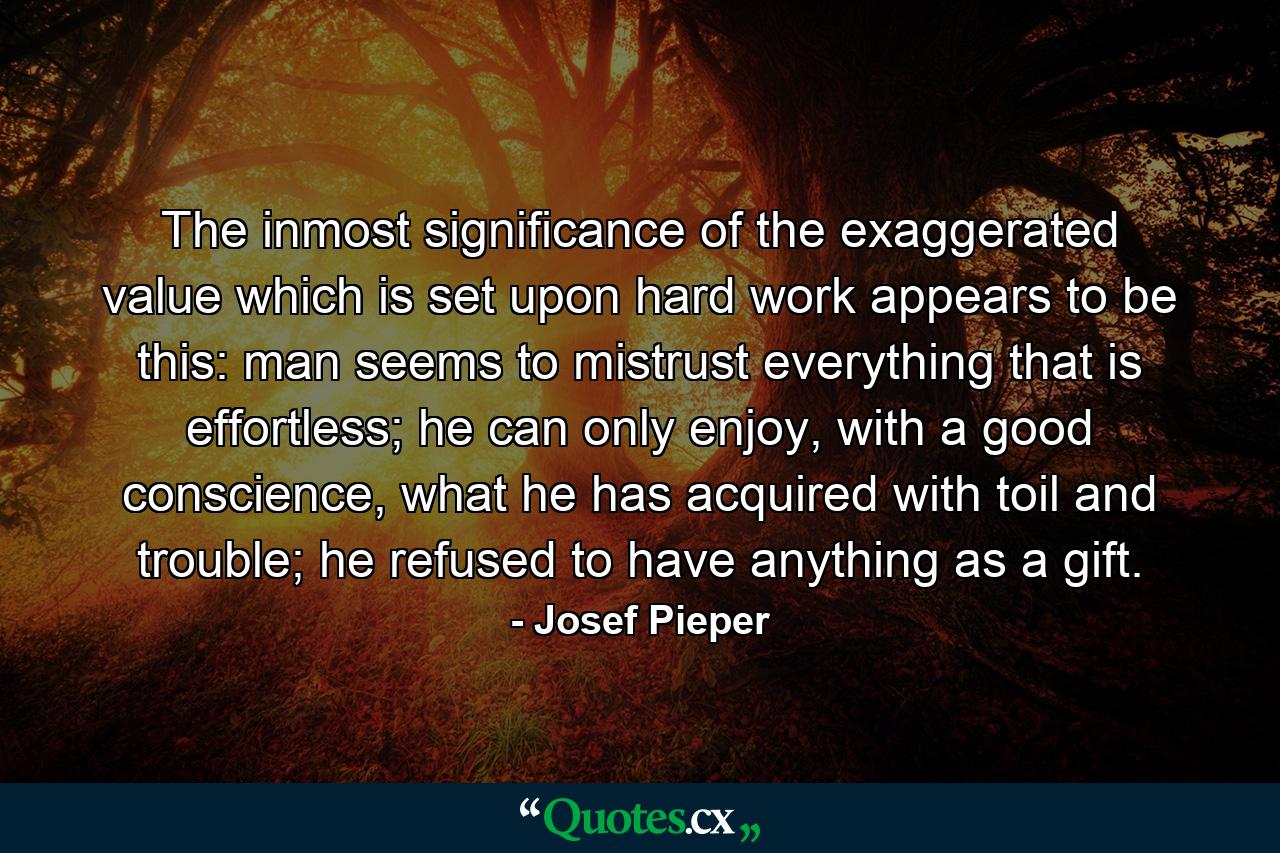 The inmost significance of the exaggerated value which is set upon hard work appears to be this: man seems to mistrust everything that is effortless; he can only enjoy, with a good conscience, what he has acquired with toil and trouble; he refused to have anything as a gift. - Quote by Josef Pieper