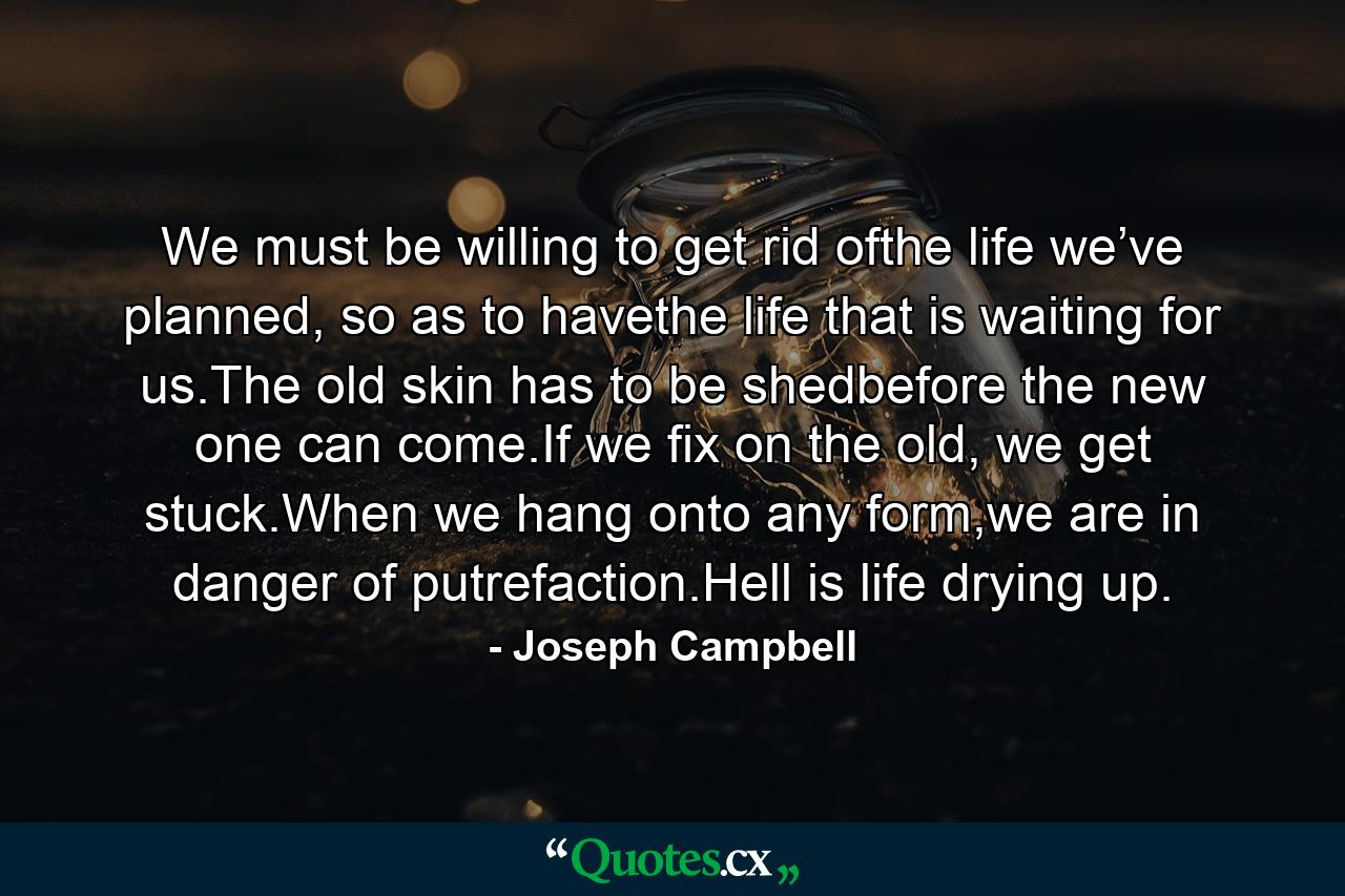 We must be willing to get rid ofthe life we’ve planned, so as to havethe life that is waiting for us.The old skin has to be shedbefore the new one can come.If we fix on the old, we get stuck.When we hang onto any form,we are in danger of putrefaction.Hell is life drying up. - Quote by Joseph Campbell