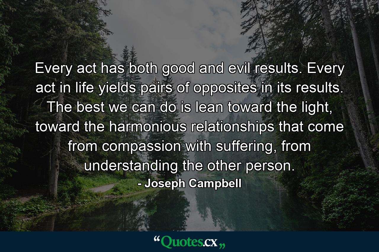 Every act has both good and evil results. Every act in life yields pairs of opposites in its results. The best we can do is lean toward the light, toward the harmonious relationships that come from compassion with suffering, from understanding the other person. - Quote by Joseph Campbell