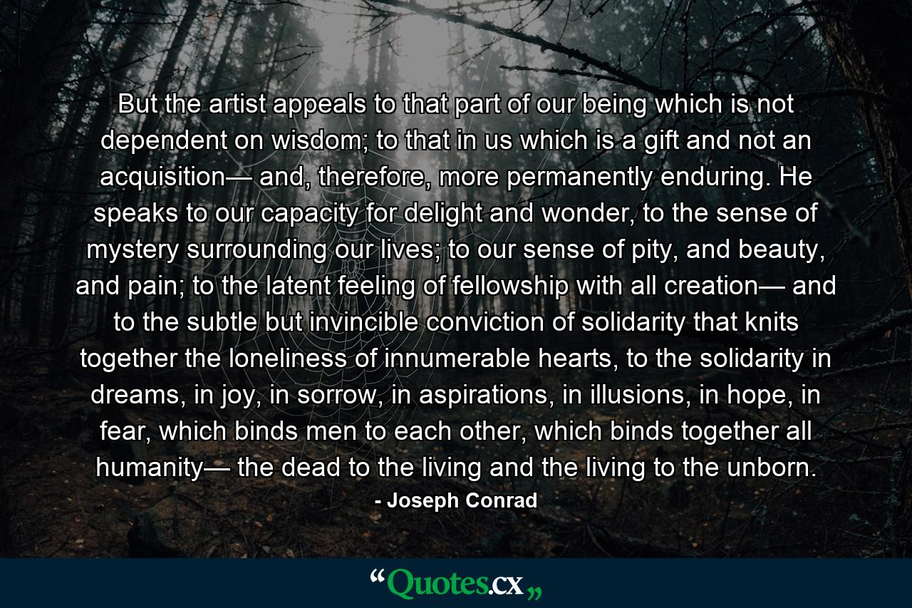 But the artist appeals to that part of our being which is not dependent on wisdom; to that in us which is a gift and not an acquisition— and, therefore, more permanently enduring. He speaks to our capacity for delight and wonder, to the sense of mystery surrounding our lives; to our sense of pity, and beauty, and pain; to the latent feeling of fellowship with all creation— and to the subtle but invincible conviction of solidarity that knits together the loneliness of innumerable hearts, to the solidarity in dreams, in joy, in sorrow, in aspirations, in illusions, in hope, in fear, which binds men to each other, which binds together all humanity— the dead to the living and the living to the unborn. - Quote by Joseph Conrad