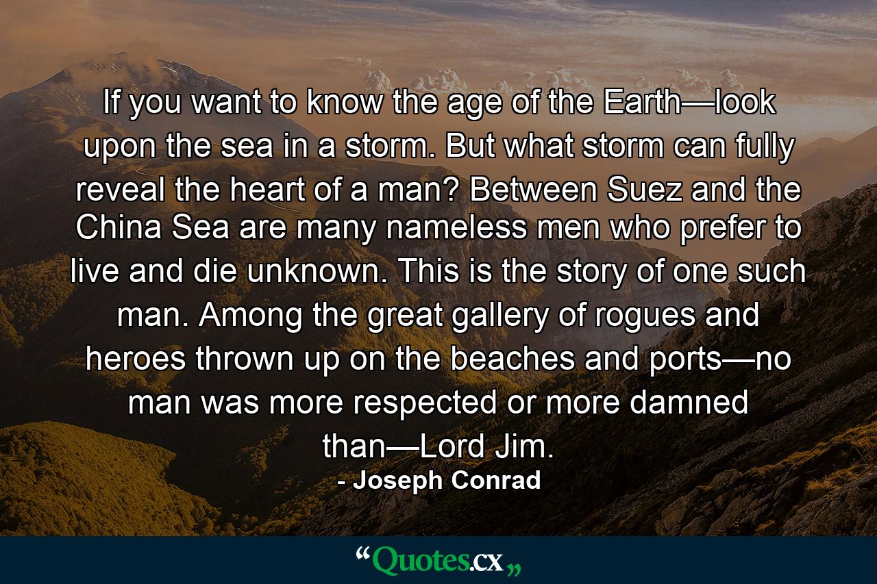 If you want to know the age of the Earth—look upon the sea in a storm. But what storm can fully reveal the heart of a man? Between Suez and the China Sea are many nameless men who prefer to live and die unknown. This is the story of one such man. Among the great gallery of rogues and heroes thrown up on the beaches and ports—no man was more respected or more damned than—Lord Jim. - Quote by Joseph Conrad