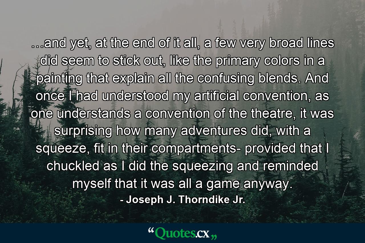 …and yet, at the end of it all, a few very broad lines did seem to stick out, like the primary colors in a painting that explain all the confusing blends. And once I had understood my artificial convention, as one understands a convention of the theatre, it was surprising how many adventures did, with a squeeze, fit in their compartments- provided that I chuckled as I did the squeezing and reminded myself that it was all a game anyway. - Quote by Joseph J. Thorndike Jr.