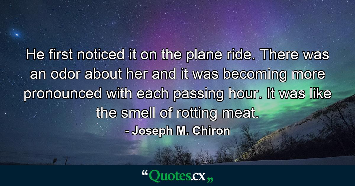 He first noticed it on the plane ride. There was an odor about her and it was becoming more pronounced with each passing hour. It was like the smell of rotting meat. - Quote by Joseph M. Chiron