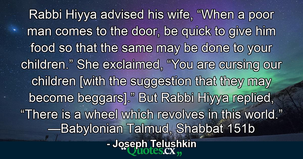 Rabbi Hiyya advised his wife, “When a poor man comes to the door, be quick to give him food so that the same may be done to your children.” She exclaimed, “You are cursing our children [with the suggestion that they may become beggars].” But Rabbi Hiyya replied, “There is a wheel which revolves in this world.” —Babylonian Talmud, Shabbat 151b - Quote by Joseph Telushkin