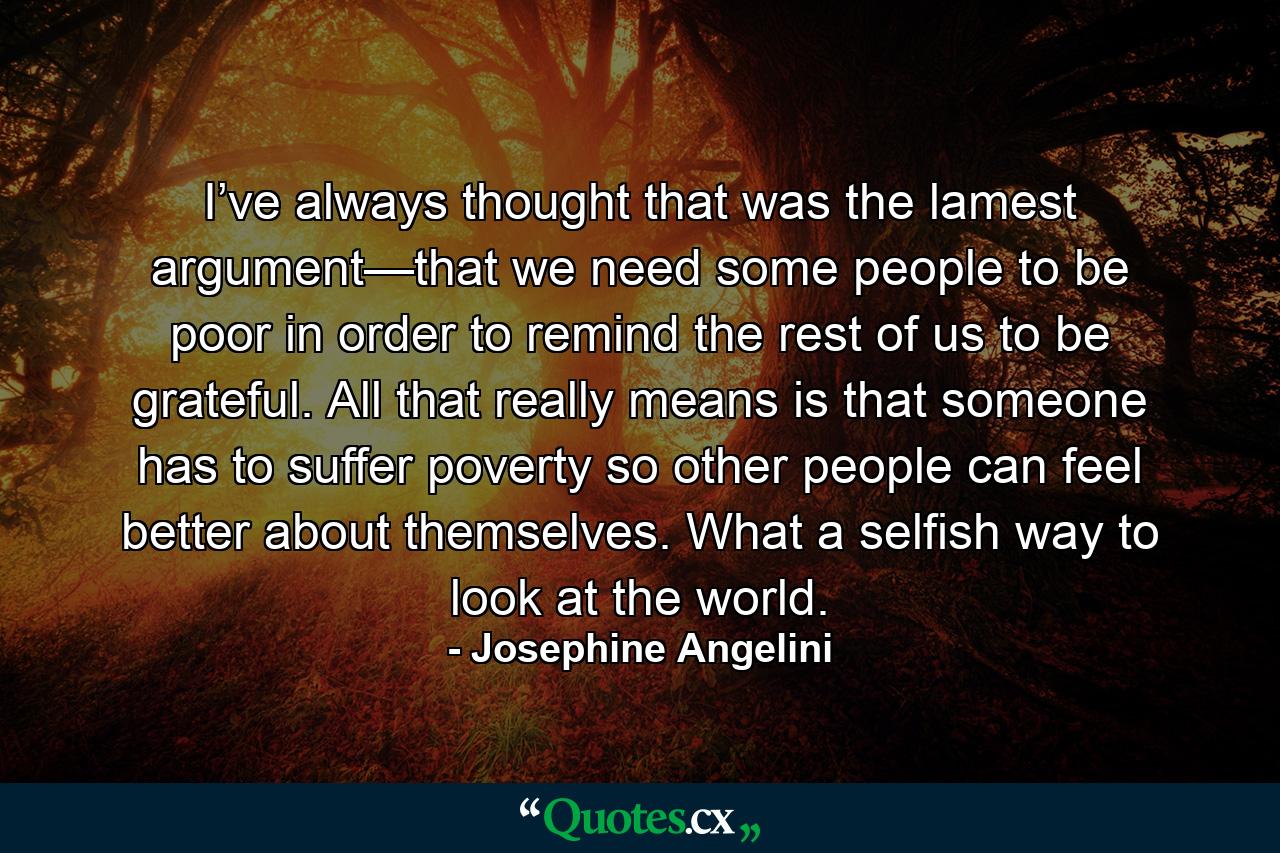 I’ve always thought that was the lamest argument—that we need some people to be poor in order to remind the rest of us to be grateful. All that really means is that someone has to suffer poverty so other people can feel better about themselves. What a selfish way to look at the world. - Quote by Josephine Angelini