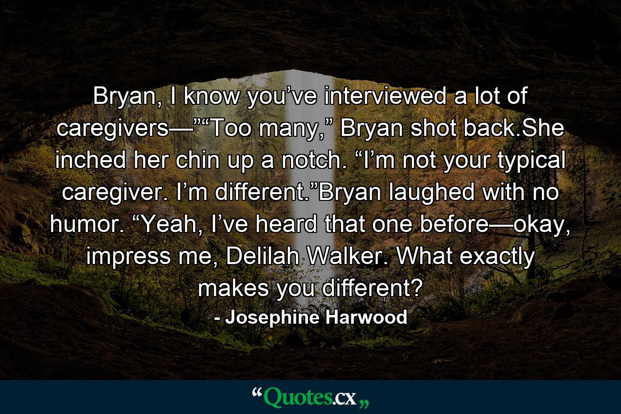 Bryan, I know you’ve interviewed a lot of caregivers—”“Too many,” Bryan shot back.She inched her chin up a notch. “I’m not your typical caregiver. I’m different.”Bryan laughed with no humor. “Yeah, I’ve heard that one before—okay, impress me, Delilah Walker. What exactly makes you different? - Quote by Josephine Harwood