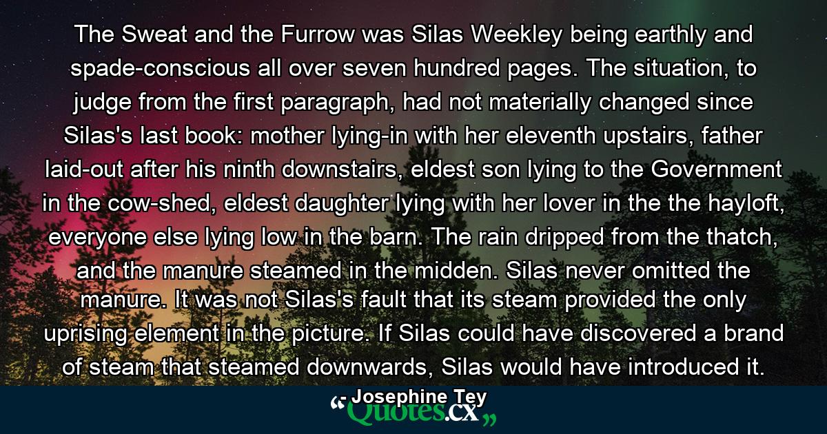 The Sweat and the Furrow was Silas Weekley being earthly and spade-conscious all over seven hundred pages. The situation, to judge from the first paragraph, had not materially changed since Silas's last book: mother lying-in with her eleventh upstairs, father laid-out after his ninth downstairs, eldest son lying to the Government in the cow-shed, eldest daughter lying with her lover in the the hayloft, everyone else lying low in the barn. The rain dripped from the thatch, and the manure steamed in the midden. Silas never omitted the manure. It was not Silas's fault that its steam provided the only uprising element in the picture. If Silas could have discovered a brand of steam that steamed downwards, Silas would have introduced it. - Quote by Josephine Tey