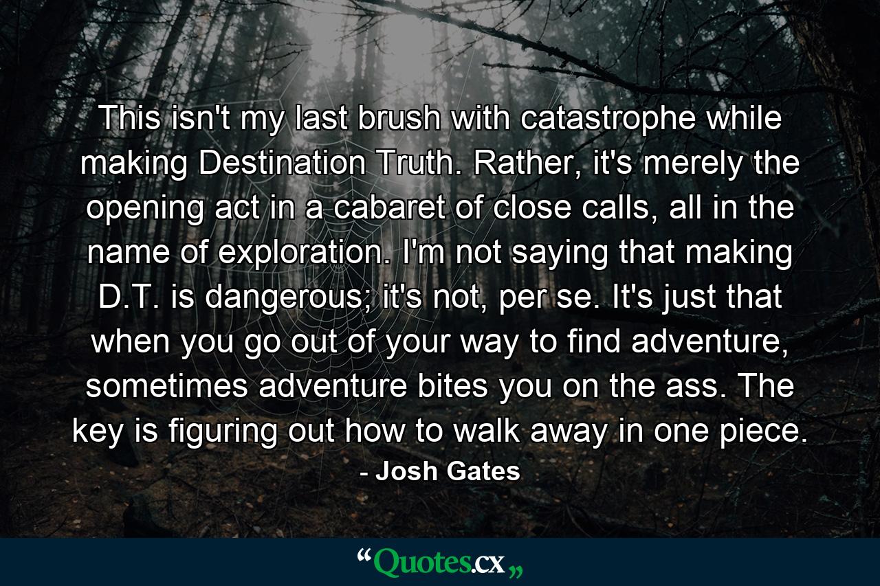 This isn't my last brush with catastrophe while making Destination Truth. Rather, it's merely the opening act in a cabaret of close calls, all in the name of exploration. I'm not saying that making D.T. is dangerous; it's not, per se. It's just that when you go out of your way to find adventure, sometimes adventure bites you on the ass. The key is figuring out how to walk away in one piece. - Quote by Josh Gates