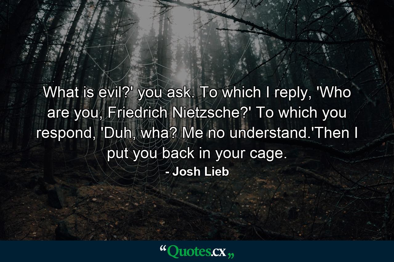 What is evil?' you ask. To which I reply, 'Who are you, Friedrich Nietzsche?' To which you respond, 'Duh, wha? Me no understand.'Then I put you back in your cage. - Quote by Josh Lieb