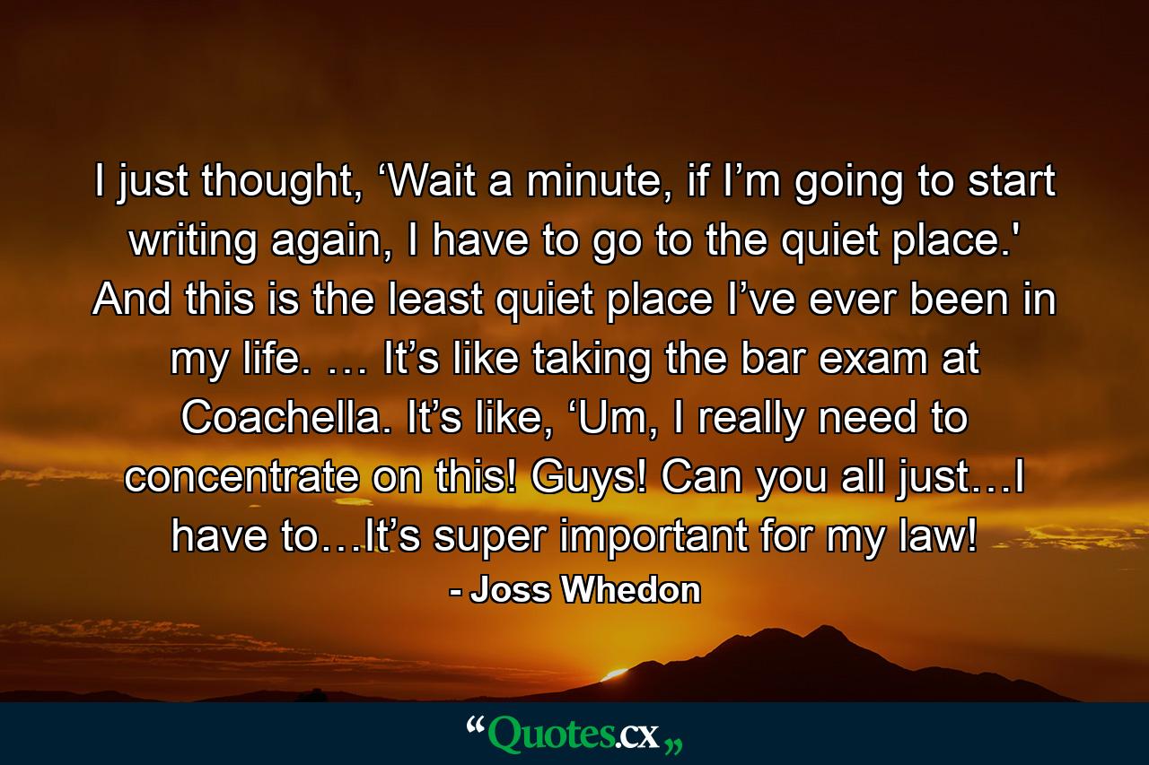 I just thought, ‘Wait a minute, if I’m going to start writing again, I have to go to the quiet place.' And this is the least quiet place I’ve ever been in my life. … It’s like taking the bar exam at Coachella. It’s like, ‘Um, I really need to concentrate on this! Guys! Can you all just…I have to…It’s super important for my law! - Quote by Joss Whedon