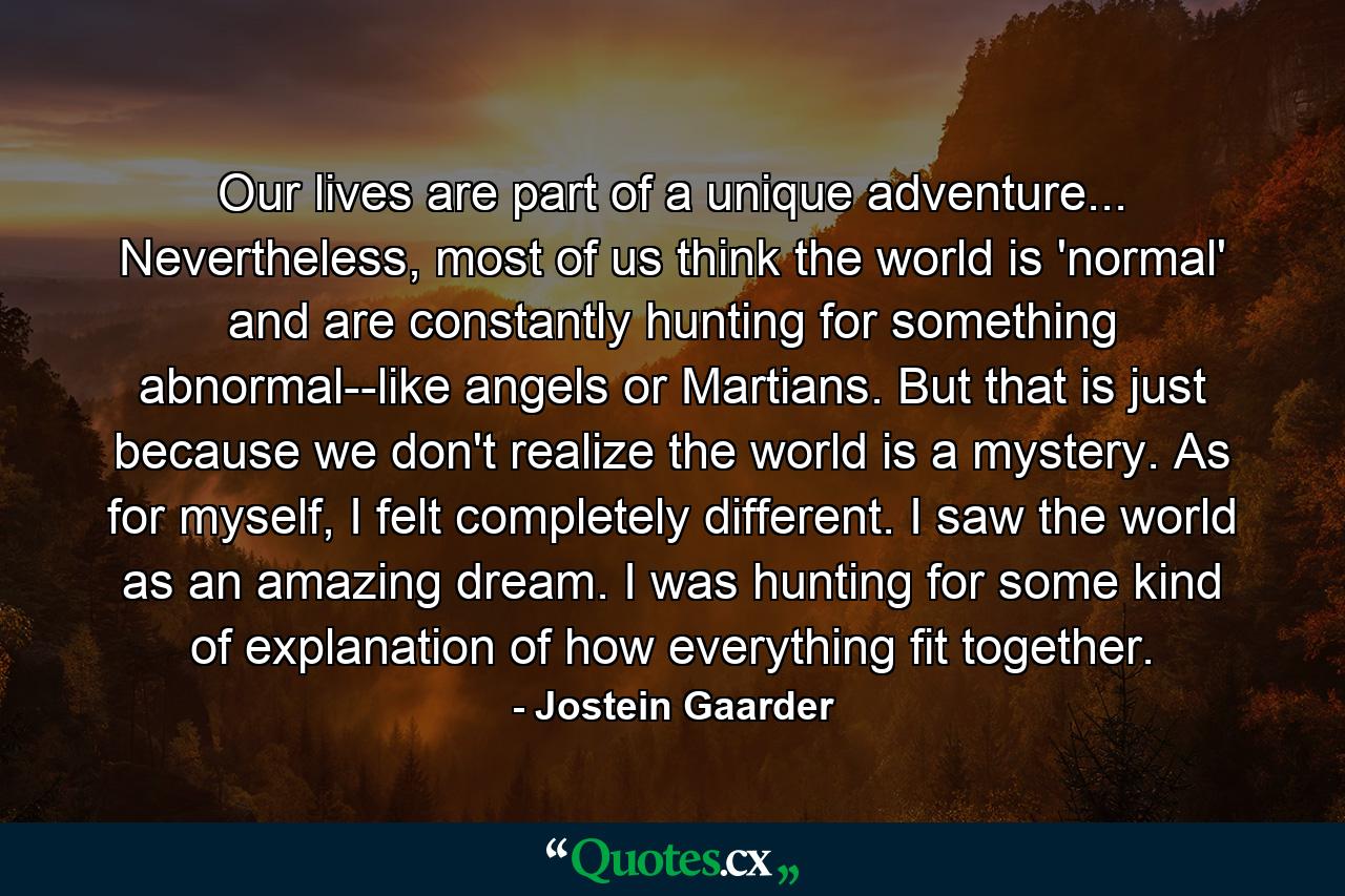 Our lives are part of a unique adventure... Nevertheless, most of us think the world is 'normal' and are constantly hunting for something abnormal--like angels or Martians. But that is just because we don't realize the world is a mystery. As for myself, I felt completely different. I saw the world as an amazing dream. I was hunting for some kind of explanation of how everything fit together. - Quote by Jostein Gaarder