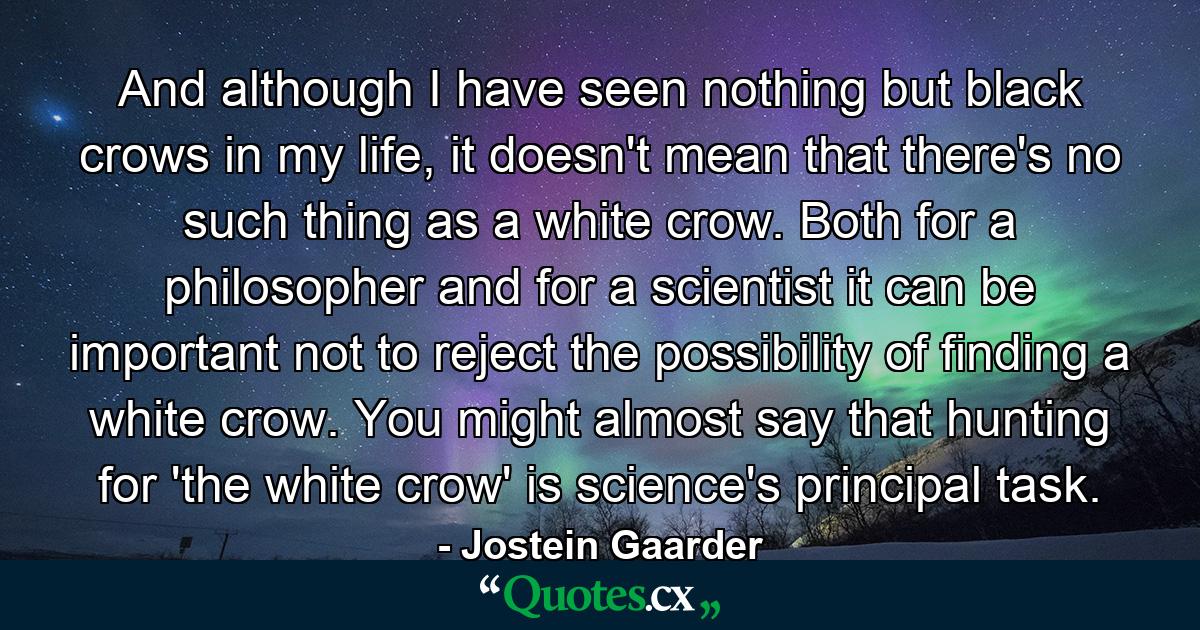 And although I have seen nothing but black crows in my life, it doesn't mean that there's no such thing as a white crow. Both for a philosopher and for a scientist it can be important not to reject the possibility of finding a white crow. You might almost say that hunting for 'the white crow' is science's principal task. - Quote by Jostein Gaarder