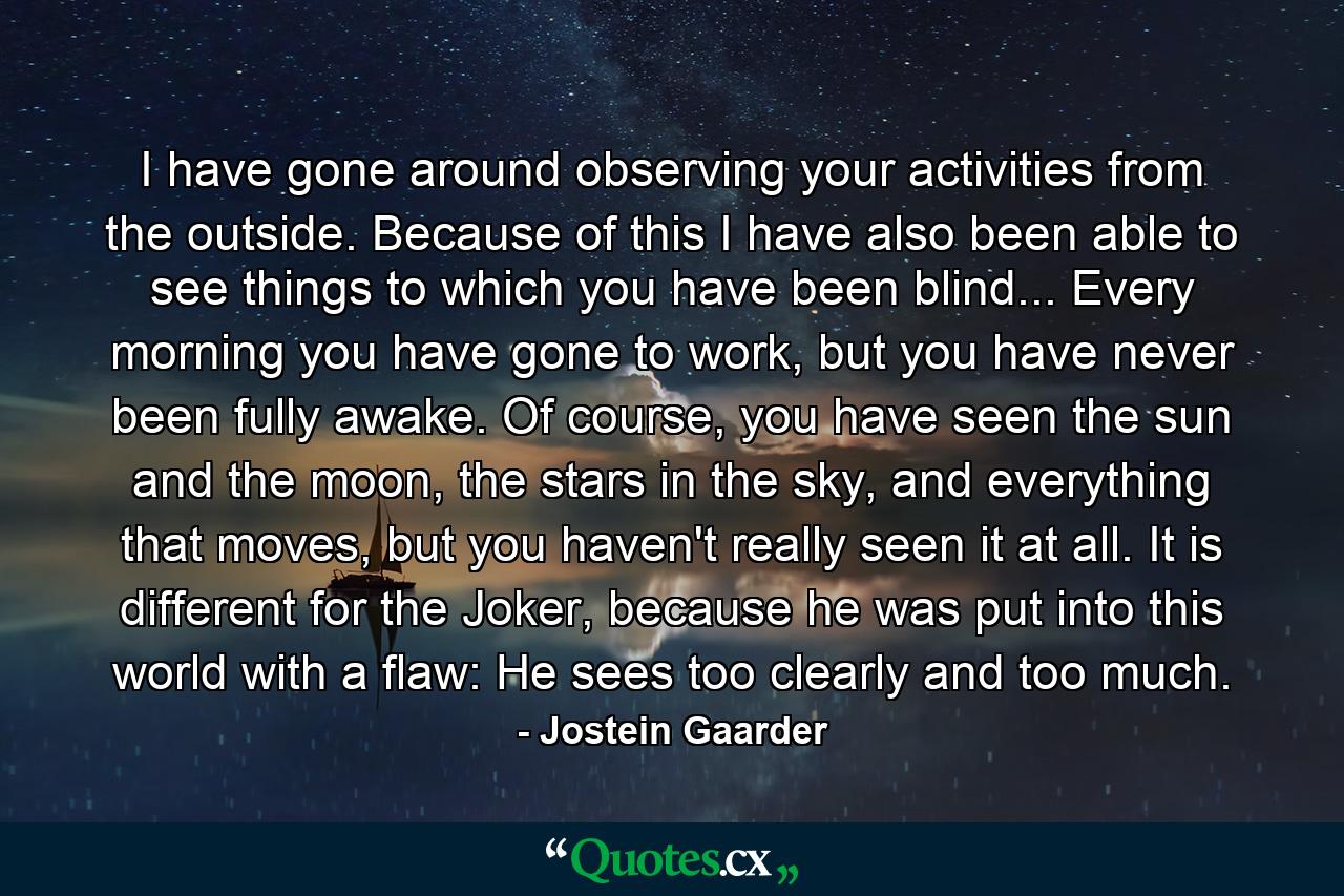 I have gone around observing your activities from the outside. Because of this I have also been able to see things to which you have been blind... Every morning you have gone to work, but you have never been fully awake. Of course, you have seen the sun and the moon, the stars in the sky, and everything that moves, but you haven't really seen it at all. It is different for the Joker, because he was put into this world with a flaw: He sees too clearly and too much. - Quote by Jostein Gaarder