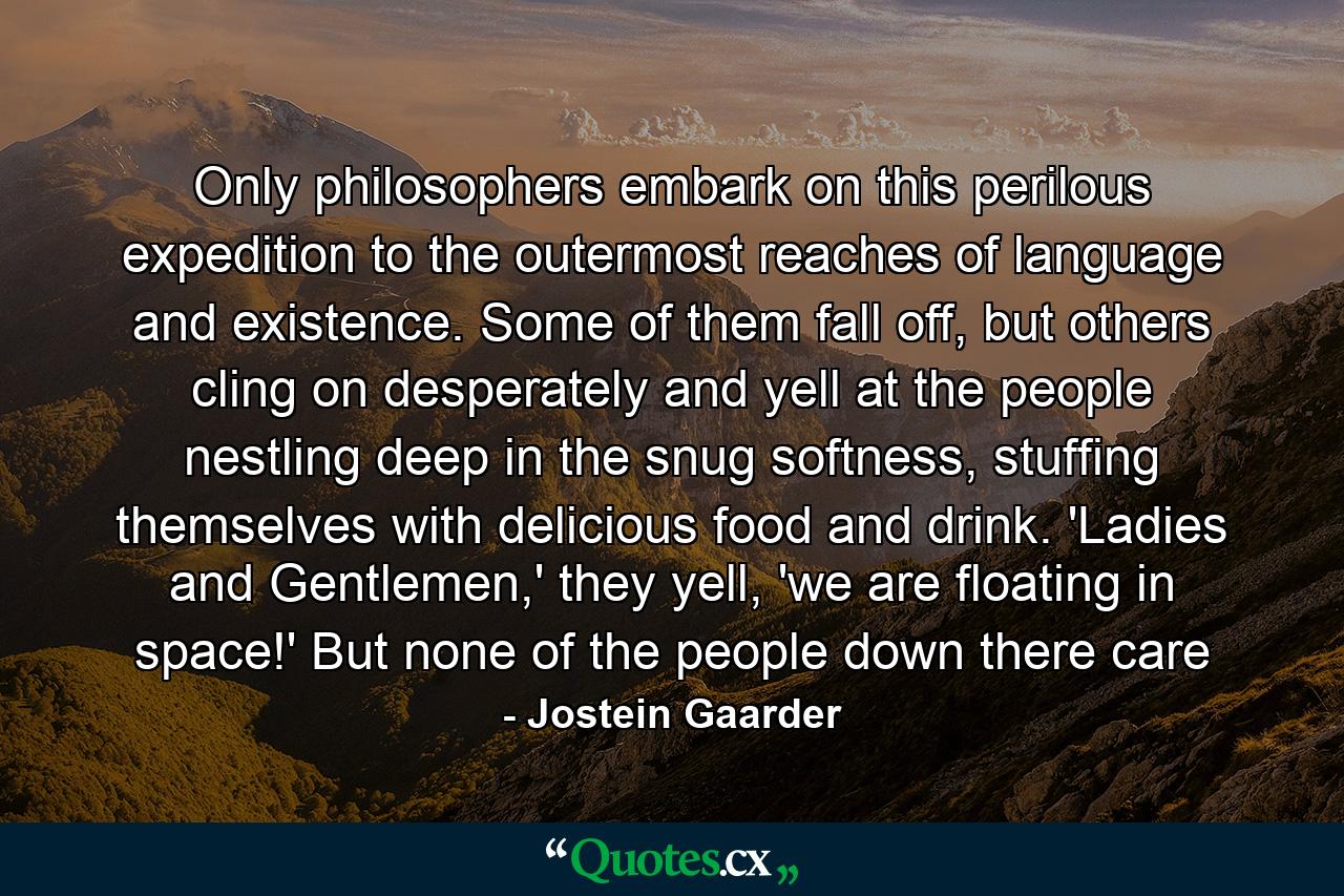 Only philosophers embark on this perilous expedition to the outermost reaches of language and existence. Some of them fall off, but others cling on desperately and yell at the people nestling deep in the snug softness, stuffing themselves with delicious food and drink. 'Ladies and Gentlemen,' they yell, 'we are floating in space!' But none of the people down there care - Quote by Jostein Gaarder