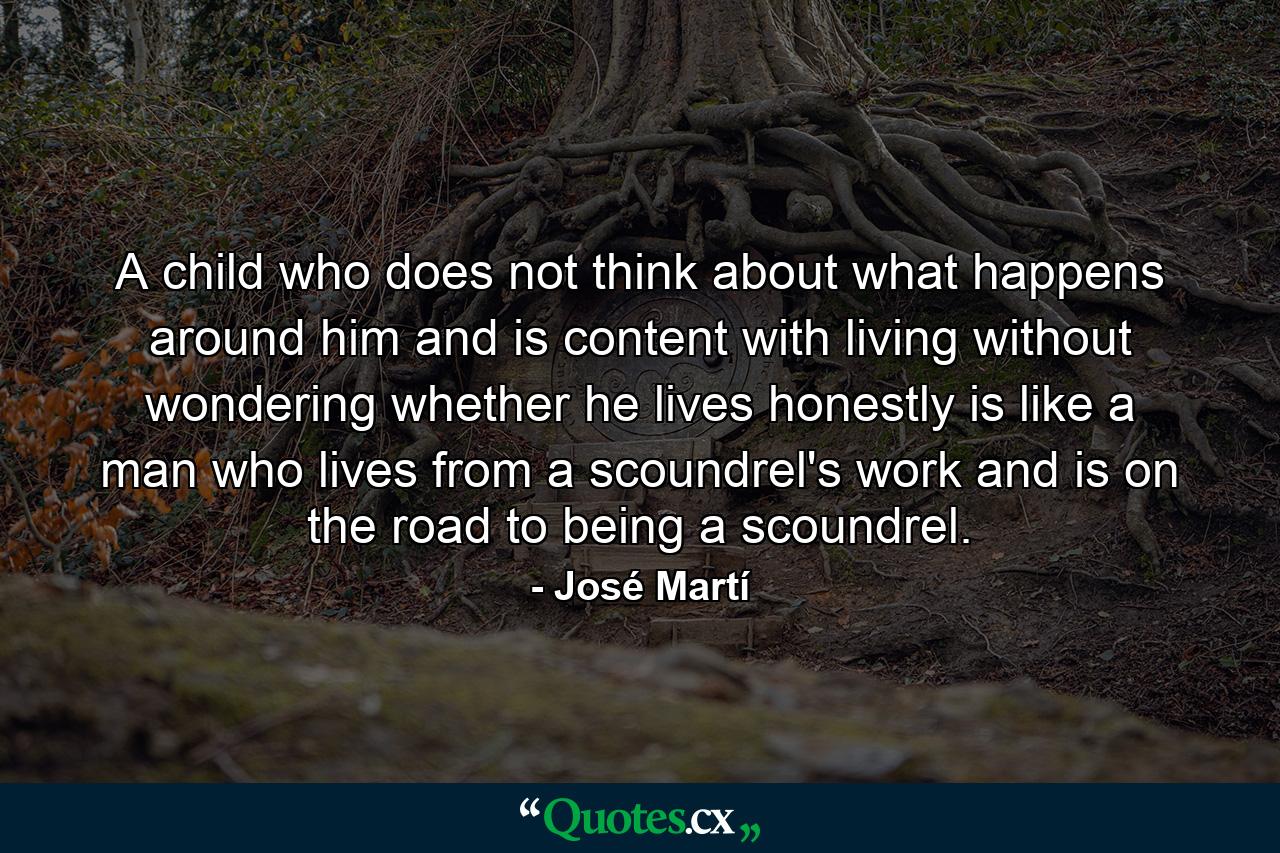 A child who does not think about what happens around him and is content with living without wondering whether he lives honestly is like a man who lives from a scoundrel's work and is on the road to being a scoundrel. - Quote by José Martí