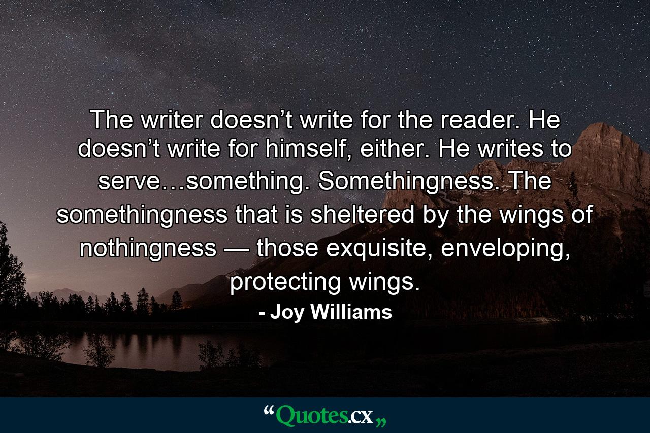 The writer doesn’t write for the reader. He doesn’t write for himself, either. He writes to serve…something. Somethingness. The somethingness that is sheltered by the wings of nothingness — those exquisite, enveloping, protecting wings. - Quote by Joy Williams