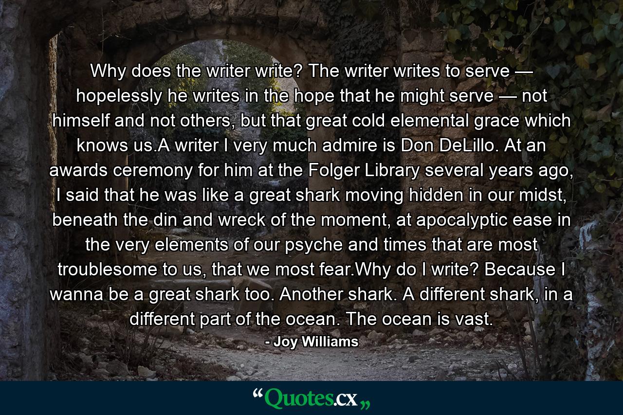 Why does the writer write? The writer writes to serve — hopelessly he writes in the hope that he might serve — not himself and not others, but that great cold elemental grace which knows us.A writer I very much admire is Don DeLillo. At an awards ceremony for him at the Folger Library several years ago, I said that he was like a great shark moving hidden in our midst, beneath the din and wreck of the moment, at apocalyptic ease in the very elements of our psyche and times that are most troublesome to us, that we most fear.Why do I write? Because I wanna be a great shark too. Another shark. A different shark, in a different part of the ocean. The ocean is vast. - Quote by Joy Williams