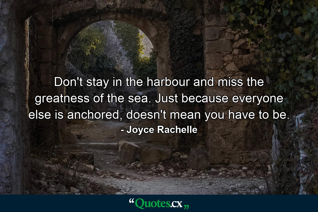 Don't stay in the harbour and miss the greatness of the sea. Just because everyone else is anchored, doesn't mean you have to be. - Quote by Joyce Rachelle