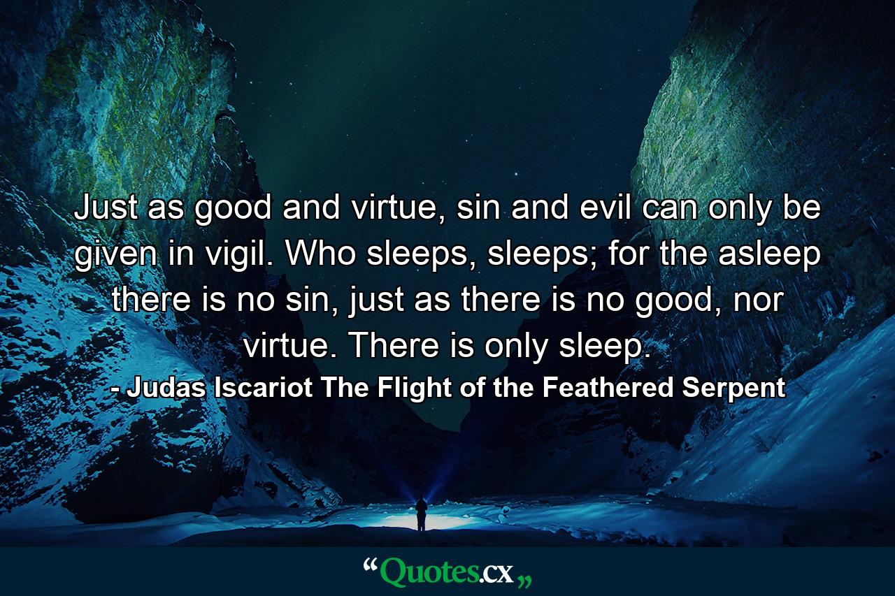 Just as good and virtue, sin and evil can only be given in vigil. Who sleeps, sleeps; for the asleep there is no sin, just as there is no good, nor virtue. There is only sleep. - Quote by Judas Iscariot The Flight of the Feathered Serpent