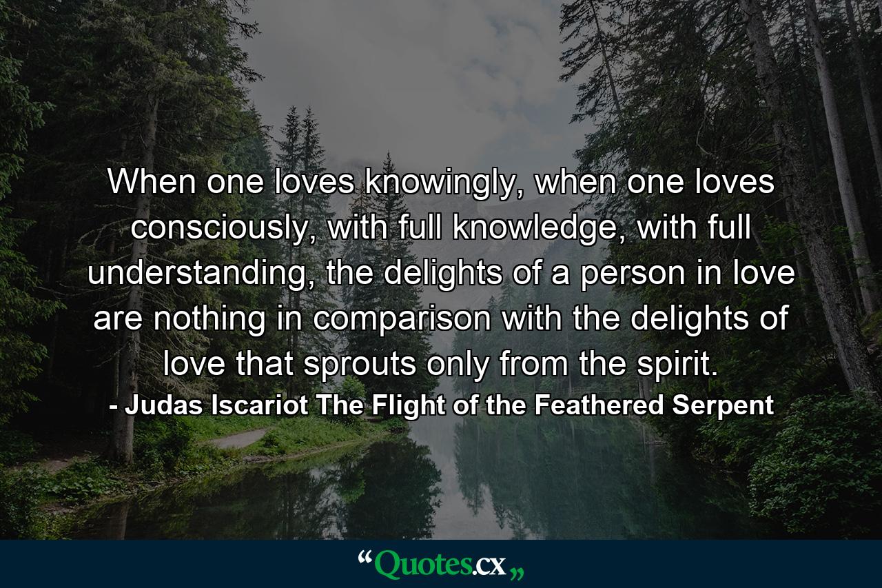 When one loves knowingly, when one loves consciously, with full knowledge, with full understanding, the delights of a person in love are nothing in comparison with the delights of love that sprouts only from the spirit. - Quote by Judas Iscariot The Flight of the Feathered Serpent