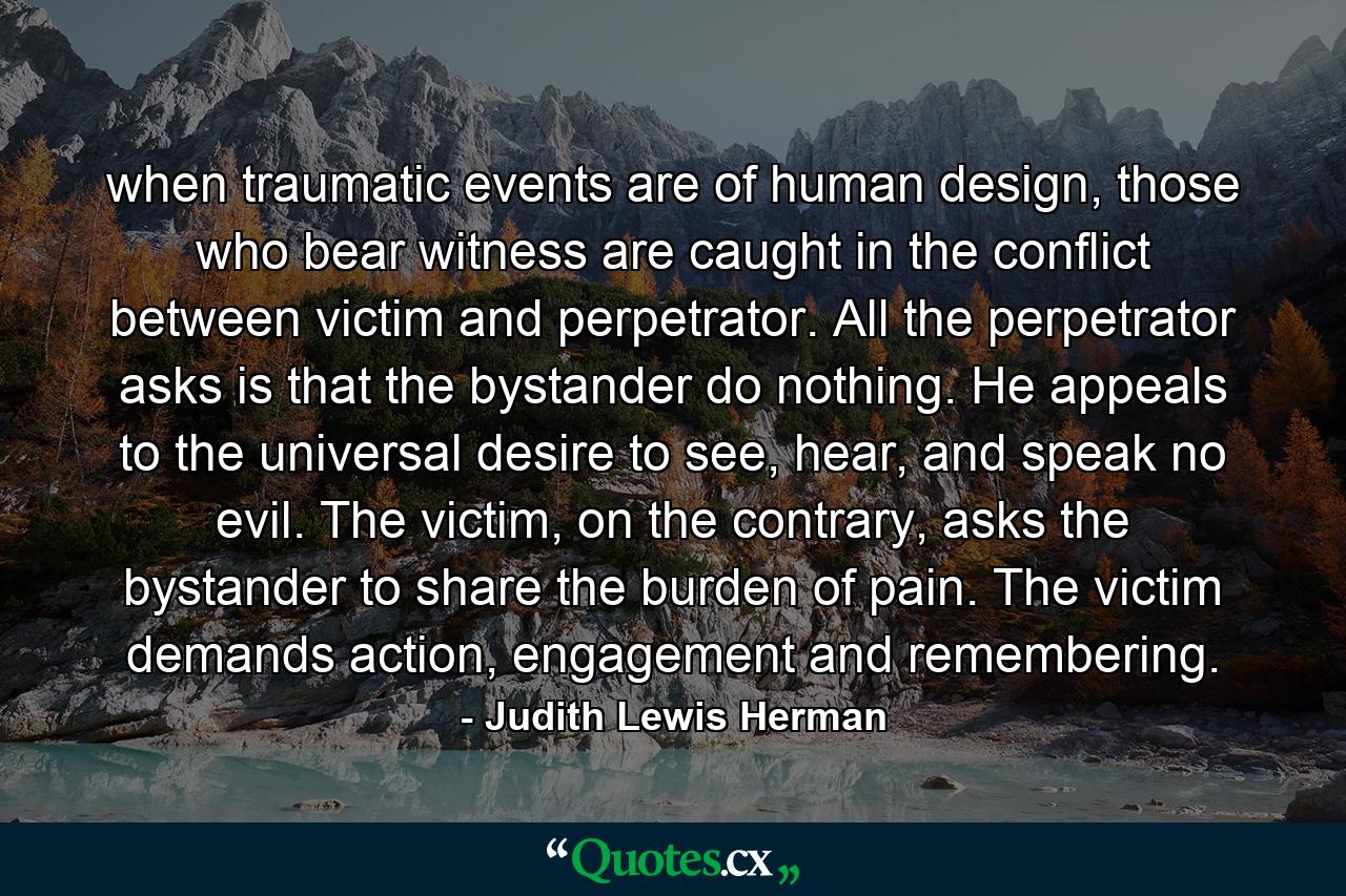 when traumatic events are of human design, those who bear witness are caught in the conflict between victim and perpetrator. All the perpetrator asks is that the bystander do nothing. He appeals to the universal desire to see, hear, and speak no evil. The victim, on the contrary, asks the bystander to share the burden of pain. The victim demands action, engagement and remembering. - Quote by Judith Lewis Herman