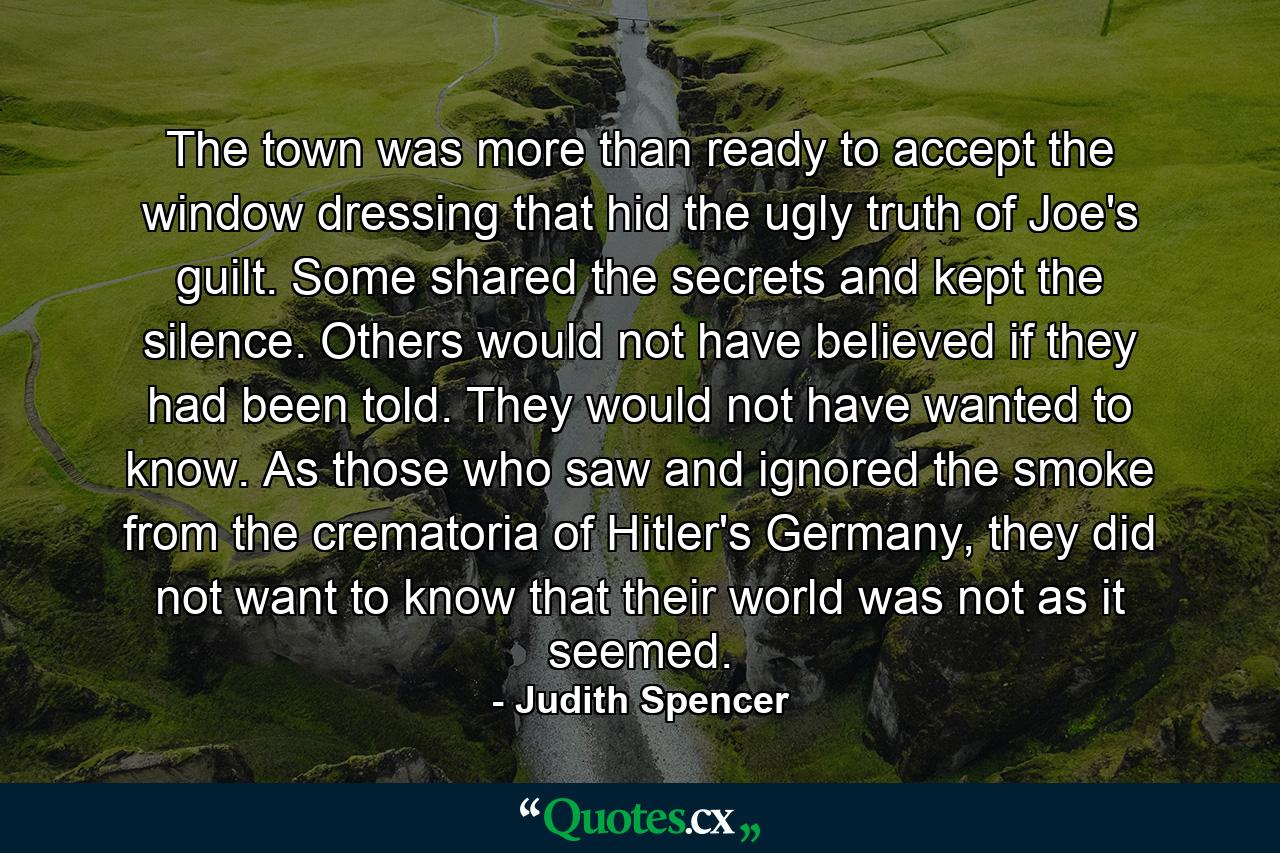 The town was more than ready to accept the window dressing that hid the ugly truth of Joe's guilt. Some shared the secrets and kept the silence. Others would not have believed if they had been told. They would not have wanted to know. As those who saw and ignored the smoke from the crematoria of Hitler's Germany, they did not want to know that their world was not as it seemed. - Quote by Judith Spencer